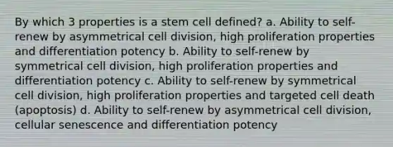 By which 3 properties is a stem cell defined? a. Ability to self-renew by asymmetrical cell division, high proliferation properties and differentiation potency b. Ability to self-renew by symmetrical cell division, high proliferation properties and differentiation potency c. Ability to self-renew by symmetrical cell division, high proliferation properties and targeted cell death (apoptosis) d. Ability to self-renew by asymmetrical cell division, cellular senescence and differentiation potency