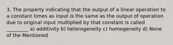 3. The property indicating that the output of a linear operation to a constant times as input is the same as the output of operation due to original input multiplied by that constant is called _________ a) additivity b) heterogeneity c) homogeneity d) None of the Mentioned