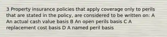 3 Property insurance policies that apply coverage only to perils that are stated in the policy, are considered to be written on: A An actual cash value basis B An open perils basis C A replacement cost basis D A named peril basis