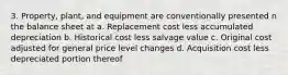 3. Property, plant, and equipment are conventionally presented n the balance sheet at a. Replacement cost less accumulated depreciation b. Historical cost less salvage value c. Original cost adjusted for general price level changes d. Acquisition cost less depreciated portion thereof