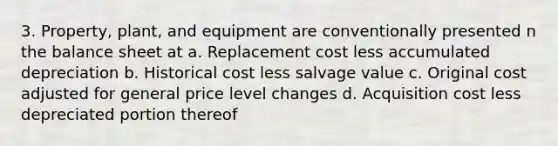 3. Property, plant, and equipment are conventionally presented n the balance sheet at a. Replacement cost less accumulated depreciation b. Historical cost less salvage value c. Original cost adjusted for general price level changes d. Acquisition cost less depreciated portion thereof