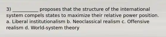 3) ___________ proposes that the structure of the international system compels states to maximize their relative power position. a. Liberal institutionalism b. Neoclassical realism c. Offensive realism d. World-system theory