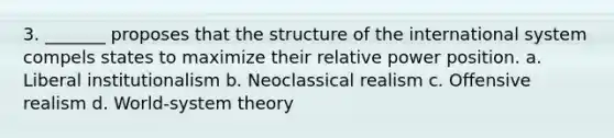 3. _______ proposes that the structure of the international system compels states to maximize their relative power position. a. Liberal institutionalism b. Neoclassical realism c. Offensive realism d. World-system theory