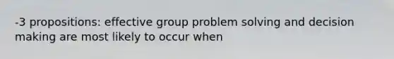 -3 propositions: effective group problem solving and decision making are most likely to occur when