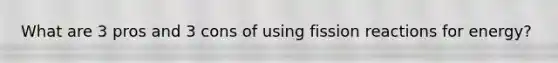 What are 3 pros and 3 cons of using fission reactions for energy?