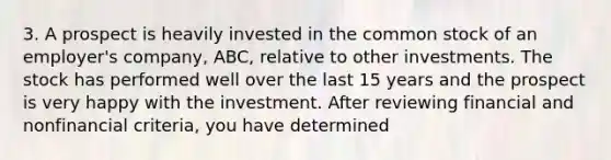 3. A prospect is heavily invested in the common stock of an employer's company, ABC, relative to other investments. The stock has performed well over the last 15 years and the prospect is very happy with the investment. After reviewing financial and nonfinancial criteria, you have determined