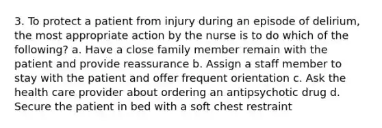 3. To protect a patient from injury during an episode of delirium, the most appropriate action by the nurse is to do which of the following? a. Have a close family member remain with the patient and provide reassurance b. Assign a staff member to stay with the patient and offer frequent orientation c. Ask the health care provider about ordering an antipsychotic drug d. Secure the patient in bed with a soft chest restraint