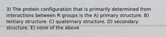 3) The protein configuration that is primarily determined from interactions between R groups is the A) <a href='https://www.questionai.com/knowledge/knHR7ecP3u-primary-structure' class='anchor-knowledge'>primary structure</a>. B) tertiary structure. C) quaternary structure. D) <a href='https://www.questionai.com/knowledge/kRddrCuqpV-secondary-structure' class='anchor-knowledge'>secondary structure</a>. E) none of the above