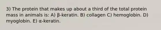 3) The protein that makes up about a third of the total protein mass in animals is: A) β-keratin. B) collagen C) hemoglobin. D) myoglobin. E) α-keratin.