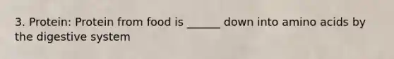 3. Protein: Protein from food is ______ down into amino acids by the digestive system