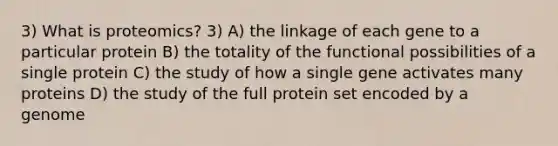 3) What is proteomics? 3) A) the linkage of each gene to a particular protein B) the totality of the functional possibilities of a single protein C) the study of how a single gene activates many proteins D) the study of the full protein set encoded by a genome