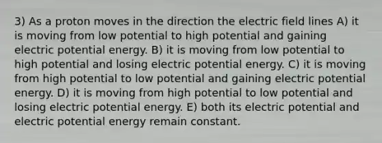 3) As a proton moves in the direction the electric field lines A) it is moving from low potential to high potential and gaining electric potential energy. B) it is moving from low potential to high potential and losing electric potential energy. C) it is moving from high potential to low potential and gaining electric potential energy. D) it is moving from high potential to low potential and losing electric potential energy. E) both its electric potential and electric potential energy remain constant.