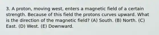 3. A proton, moving west, enters a magnetic field of a certain strength. Because of this field the protons curves upward. What is the direction of the magnetic field? (A) South. (B) North. (C) East. (D) West. (E) Downward.