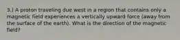 3.) A proton traveling due west in a region that contains only a magnetic field experiences a vertically upward force (away from the surface of the earth). What is the direction of the magnetic field?