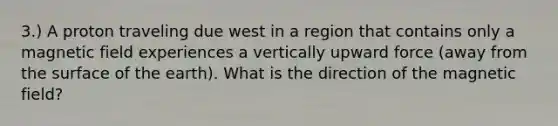 3.) A proton traveling due west in a region that contains only a magnetic field experiences a vertically upward force (away from the surface of the earth). What is the direction of the magnetic field?