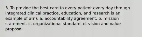 3. To provide the best care to every patient every day through integrated clinical practice, education, and research is an example of a(n): a. accountability agreement. b. mission statement. c. organizational standard. d. vision and value proposal.