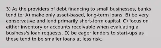 3) As the providers of debt financing to small businesses, banks tend to: A) make only asset-based, long-term loans. B) be very conservative and lend primarily short-term capital. C) focus on either inventory or accounts receivable when evaluating a business's loan requests. D) be eager lenders to start-ups as these tend to be smaller loans at less risk.