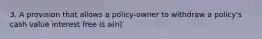 3. A provision that allows a policy-owner to withdraw a policy's cash value interest free is a(n)