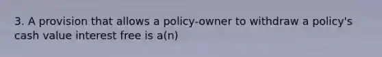 3. A provision that allows a policy-owner to withdraw a policy's cash value interest free is a(n)