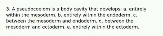 3. A pseudocoelom is a body cavity that develops: a. entirely within the mesoderm. b. entirely within the endoderm. c. between the mesoderm and endoderm. d. between the mesoderm and ectoderm. e. entirely within the ectoderm.