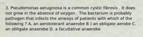 3. Pseudomonas aeruginosa is a common cystic fibrosis . It does not grow in the absence of oxygen . The bacterium is probably pathogen that infects the airways of patients with which of the following ? A. an aerotolerant anaerobe B ) an obligate aerobe C. an obligate anaerobe D. a facultative anaerobe