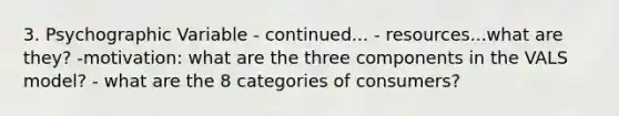 3. Psychographic Variable - continued... - resources...what are they? -motivation: what are the three components in the VALS model? - what are the 8 categories of consumers?