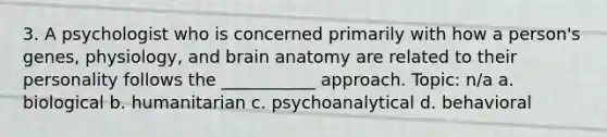 3. A psychologist who is concerned primarily with how a person's genes, physiology, and brain anatomy are related to their personality follows the ___________ approach. Topic: n/a a. biological b. humanitarian c. psychoanalytical d. behavioral