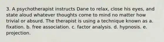 3. A psychotherapist instructs Dane to relax, close his eyes, and state aloud whatever thoughts come to mind no matter how trivial or absurd. The therapist is using a technique known as a. fixation. b. free association. c. factor analysis. d. hypnosis. e. projection.