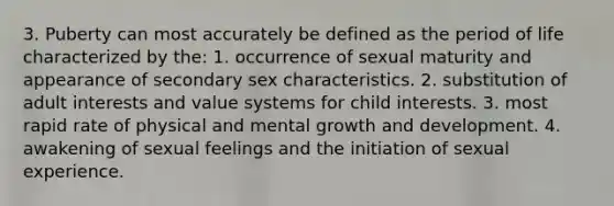 3. Puberty can most accurately be defined as the period of life characterized by the: 1. occurrence of sexual maturity and appearance of secondary sex characteristics. 2. substitution of adult interests and value systems for child interests. 3. most rapid rate of physical and mental growth and development. 4. awakening of sexual feelings and the initiation of sexual experience.