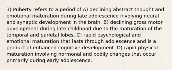 3) Puberty refers to a period of A) declining abstract thought and emotional maturation during late adolescence involving neural and synaptic development in the brain. B) declining gross motor development during late childhood due to the maturation of the temporal and parietal lobes. C) rapid psychological and emotional maturation that lasts through adolescence and is a product of enhanced cognitive development. D) rapid physical maturation involving hormonal and bodily changes that occur primarily during early adolescence.