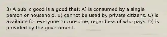 3) A public good is a good that: A) is consumed by a single person or household. B) cannot be used by private citizens. C) is available for everyone to consume, regardless of who pays. D) is provided by the government.