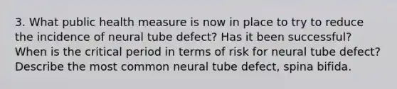 3. What public health measure is now in place to try to reduce the incidence of neural tube defect? Has it been successful? When is the critical period in terms of risk for neural tube defect? Describe the most common neural tube defect, spina bifida.