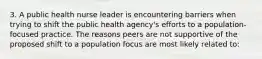 3. A public health nurse leader is encountering barriers when trying to shift the public health agency's efforts to a population-focused practice. The reasons peers are not supportive of the proposed shift to a population focus are most likely related to: