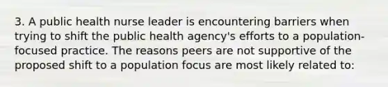 3. A public health nurse leader is encountering barriers when trying to shift the public health agency's efforts to a population-focused practice. The reasons peers are not supportive of the proposed shift to a population focus are most likely related to: