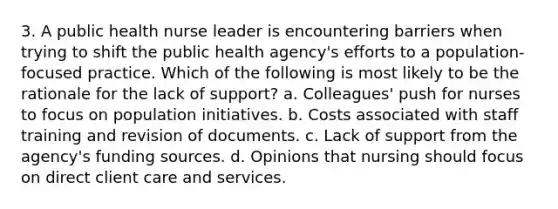 3. A public health nurse leader is encountering barriers when trying to shift the public health agency's efforts to a population-focused practice. Which of the following is most likely to be the rationale for the lack of support? a. Colleagues' push for nurses to focus on population initiatives. b. Costs associated with staff training and revision of documents. c. Lack of support from the agency's funding sources. d. Opinions that nursing should focus on direct client care and services.