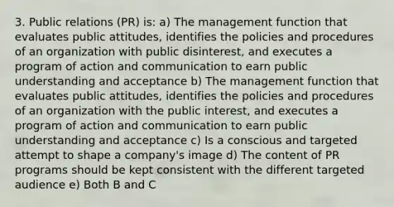 3. Public relations (PR) is: a) The management function that evaluates public attitudes, identifies the policies and procedures of an organization with public disinterest, and executes a program of action and communication to earn public understanding and acceptance b) The management function that evaluates public attitudes, identifies the policies and procedures of an organization with the public interest, and executes a program of action and communication to earn public understanding and acceptance c) Is a conscious and targeted attempt to shape a company's image d) The content of PR programs should be kept consistent with the different targeted audience e) Both B and C