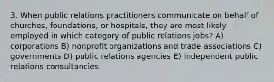 3. When public relations practitioners communicate on behalf of churches, foundations, or hospitals, they are most likely employed in which category of public relations jobs? A) corporations B) nonprofit organizations and trade associations C) governments D) public relations agencies E) independent public relations consultancies