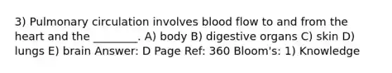 3) Pulmonary circulation involves blood flow to and from the heart and the ________. A) body B) digestive organs C) skin D) lungs E) brain Answer: D Page Ref: 360 Bloom's: 1) Knowledge