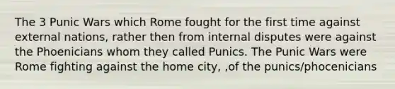 The 3 Punic Wars which Rome fought for the first time against external nations, rather then from internal disputes were against the Phoenicians whom they called Punics. The Punic Wars were Rome fighting against the home city, ,of the punics/phocenicians