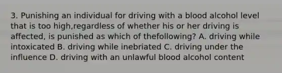 3. Punishing an individual for driving with a blood alcohol level that is too high,regardless of whether his or her driving is affected, is punished as which of thefollowing? A. driving while intoxicated B. driving while inebriated C. driving under the influence D. driving with an unlawful blood alcohol content