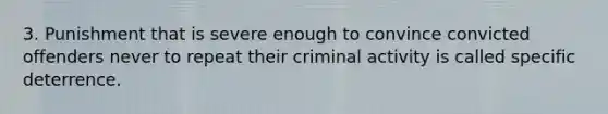 3. Punishment that is severe enough to convince convicted offenders never to repeat their criminal activity is called specific deterrence.