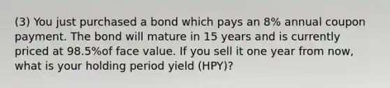 (3) You just purchased a bond which pays an 8% annual coupon payment. The bond will mature in 15 years and is currently priced at 98.5%of face value. If you sell it one year from now, what is your holding period yield (HPY)?