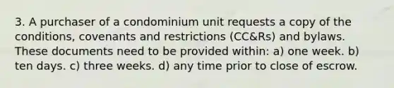 3. A purchaser of a condominium unit requests a copy of the conditions, covenants and restrictions (CC&Rs) and bylaws. These documents need to be provided within: a) one week. b) ten days. c) three weeks. d) any time prior to close of escrow.