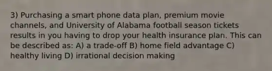 3) Purchasing a smart phone data plan, premium movie channels, and University of Alabama football season tickets results in you having to drop your health insurance plan. This can be described as: A) a trade-off B) home field advantage C) healthy living D) irrational decision making