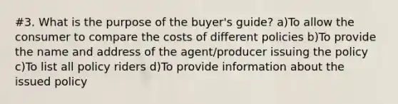 #3. What is the purpose of the buyer's guide? a)To allow the consumer to compare the costs of different policies b)To provide the name and address of the agent/producer issuing the policy c)To list all policy riders d)To provide information about the issued policy