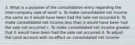 3. What is a purpose of the consolidation entry regarding the inter-company sale of land? a. To make consolidated net income the same as it would have been had the sale not occurred b. To make consolidated net income less than it would have been had the sale not occurred c. To make consolidated net income greater that it would have been had the sale not occurred d. To adjust the Land account with no effect on consolidated net income