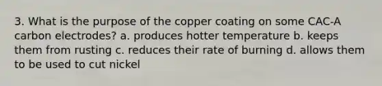 3. What is the purpose of the copper coating on some CAC-A carbon electrodes? a. produces hotter temperature b. keeps them from rusting c. reduces their rate of burning d. allows them to be used to cut nickel