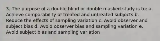 3. The purpose of a double blind or double masked study is to: a. Achieve comparability of treated and untreated subjects b. Reduce the effects of sampling variation c. Avoid observer and subject bias d. Avoid observer bias and sampling variation e. Avoid subject bias and sampling variation