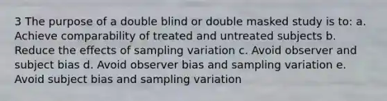 3 The purpose of a double blind or double masked study is to: a. Achieve comparability of treated and untreated subjects b. Reduce the effects of sampling variation c. Avoid observer and subject bias d. Avoid observer bias and sampling variation e. Avoid subject bias and sampling variation