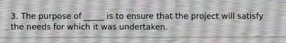 3. The purpose of _____ is to ensure that the project will satisfy the needs for which it was undertaken.